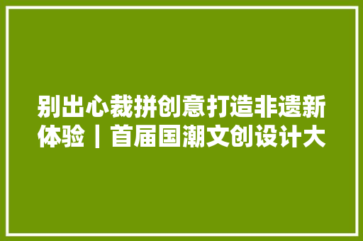 别出心裁拼创意打造非遗新体验｜首届国潮文创设计大年夜赛获奖作品出炉