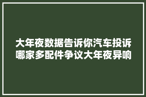 大年夜数据告诉你汽车投诉哪家多配件争议大年夜异响问题最严重
