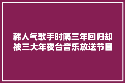 韩人气歌手时隔三年回归却被三大年夜台音乐放送节目封杀