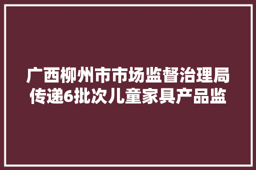 广西柳州市市场监督治理局传递6批次儿童家具产品监督抽查情况