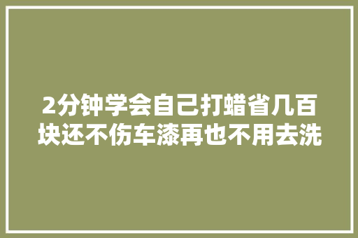 2分钟学会自己打蜡省几百块还不伤车漆再也不用去洗车店被宰