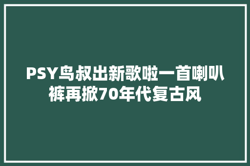 PSY鸟叔出新歌啦一首喇叭裤再掀70年代复古风
