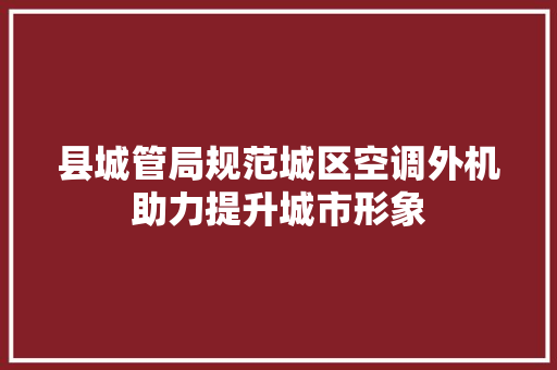 县城管局规范城区空调外机助力提升城市形象