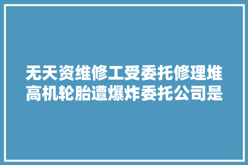 无天资维修工受委托修理堆高机轮胎遭爆炸委托公司是否需要赔偿