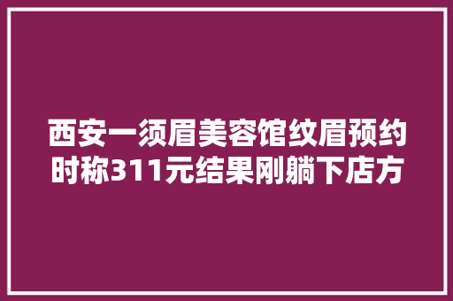 西安一须眉美容馆纹眉预约时称311元结果刚躺下店方涨价了 汽车知识