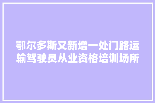 鄂尔多斯又新增一处门路运输驾驶员从业资格培训场所