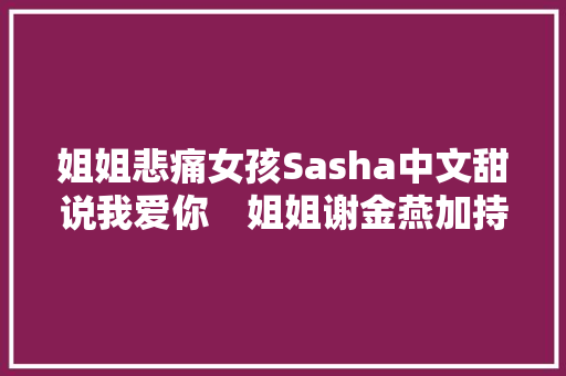 姐姐悲痛女孩Sasha中文甜说我爱你　姐姐谢金燕加持南下