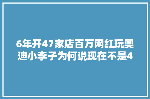6年开47家店百万网红玩奥迪小李子为何说现在不是4S店的时代了 汽车知识