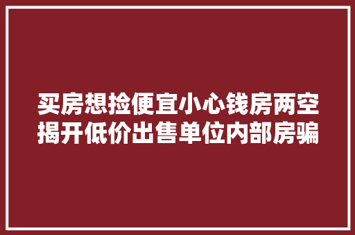 买房想捡便宜小心钱房两空揭开低价出售单位内部房骗局