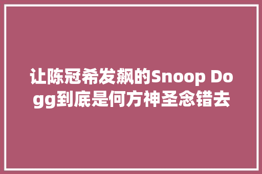 让陈冠希发飙的Snoop Dogg到底是何方神圣念错去世罪