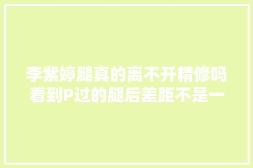 李紫婷腿真的离不开精修吗看到P过的腿后差距不是一般的大年夜