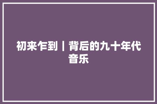 初来乍到｜背后的九十年代音乐