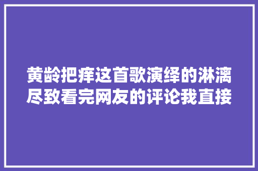 黄龄把痒这首歌演绎的淋漓尽致看完网友的评论我直接点了赞