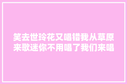 笑去世玲花又唱错我从草原来歌迷你不用唱了我们来唱
