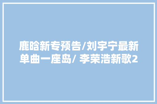 鹿晗新专预告/刘宇宁最新单曲一座岛/ 李荣浩新歌23日0点上线