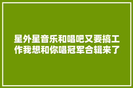星外星音乐和唱吧又要搞工作我想和你唱冠军合辑来了