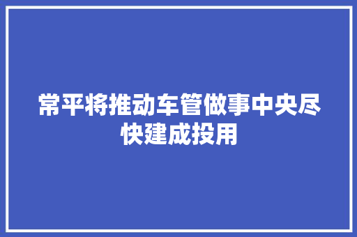 常平将推动车管做事中央尽快建成投用