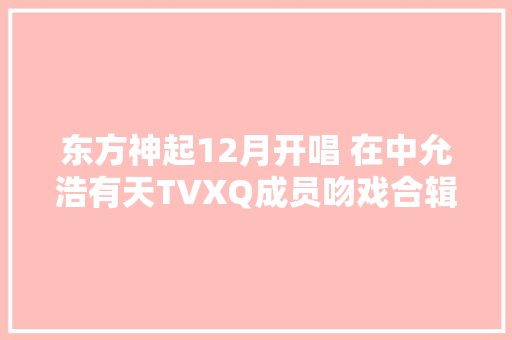 东方神起12月开唱 在中允浩有天TVXQ成员吻戏合辑