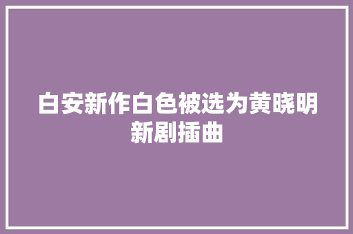 白安新作白色被选为黄晓明新剧插曲