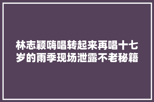林志颖嗨唱转起来再唱十七岁的雨季现场泄露不老秘籍