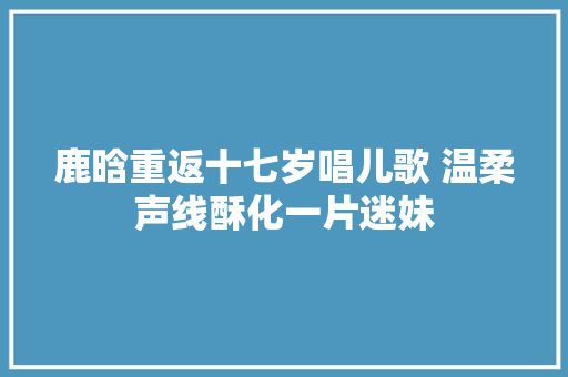 鹿晗重返十七岁唱儿歌 温柔声线酥化一片迷妹