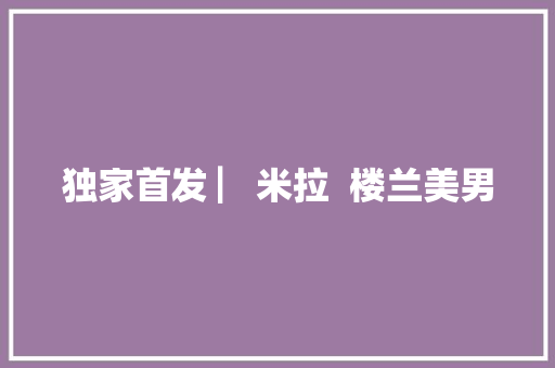 独家首发 ▏米拉  楼兰美男 休闲娱乐