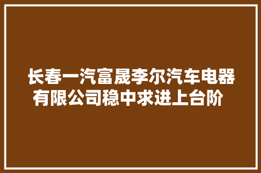 长春一汽富晟李尔汽车电器有限公司稳中求进上台阶 持续发力破浪行