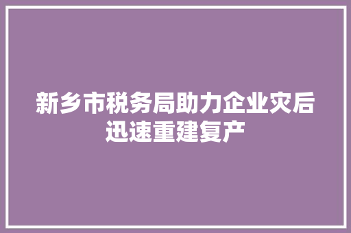 新乡市税务局助力企业灾后迅速重建复产