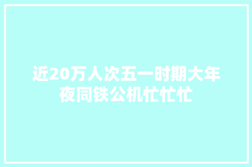 近20万人次五一时期大年夜同铁公机忙忙忙