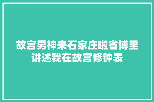 故宫男神来石家庄啦省博里讲述我在故宫修钟表