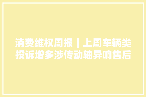 消费维权周报｜上周车辆类投诉增多涉传动轴异响售后做事等