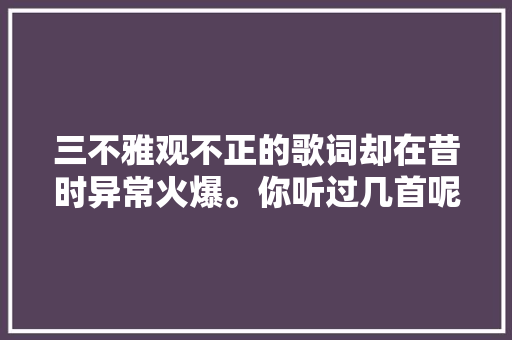 三不雅观不正的歌词却在昔时异常火爆。你听过几首呢