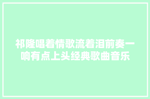祁隆唱着情歌流着泪前奏一响有点上头经典歌曲音乐