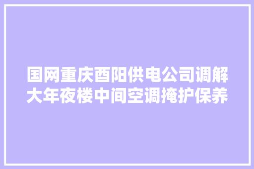 国网重庆酉阳供电公司调解大年夜楼中间空调掩护保养维修做事招标