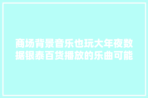 商场背景音乐也玩大年夜数据银泰百货播放的乐曲可能就来自你的歌单