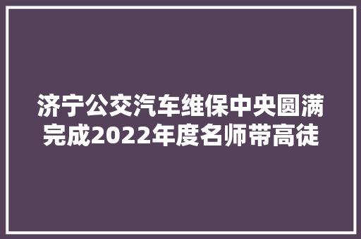 济宁公交汽车维保中央圆满完成2022年度名师带高徒卒业考评