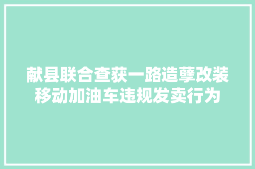 献县联合查获一路造孽改装移动加油车违规发卖行为