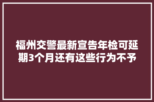 福州交警最新宣告年检可延期3个月还有这些行为不予处罚