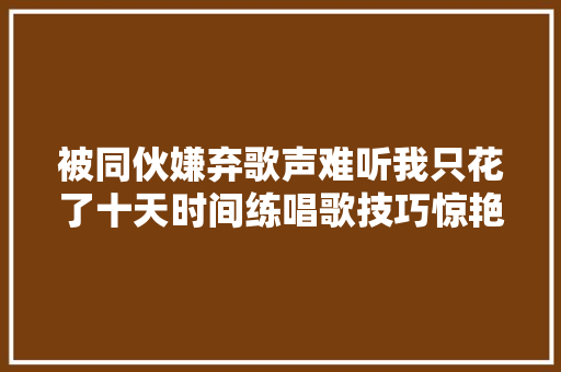 被同伙嫌弃歌声难听我只花了十天时间练唱歌技巧惊艳所有人