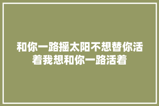 和你一路摇太阳不想替你活着我想和你一路活着