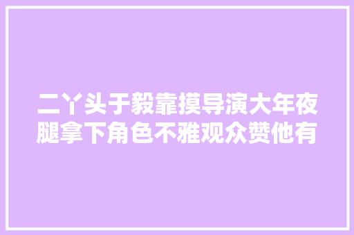 二丫头于毅靠摸导演大年夜腿拿下角色不雅观众赞他有勇气豁出去