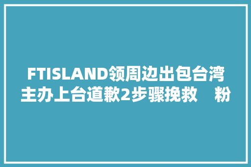 FTISLAND领周边出包台湾主办上台道歉2步骤挽救　粉丝赞原谅了