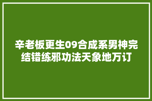 辛老板更生09合成系男神完结错练邪功法天象地万订