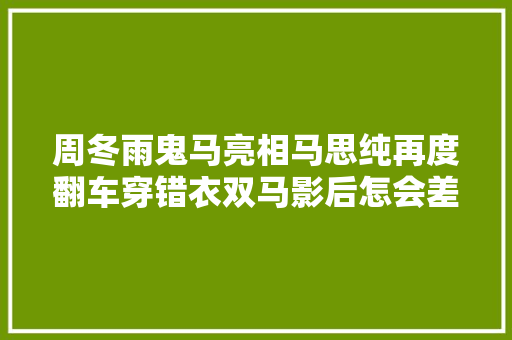 周冬雨鬼马亮相马思纯再度翻车穿错衣双马影后怎会差距这么大年夜