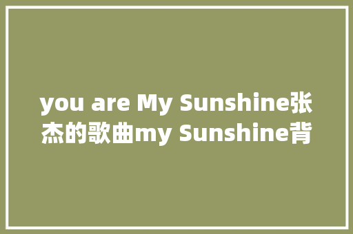 you are My Sunshine张杰的歌曲my Sunshine背后动听故事 休闲娱乐