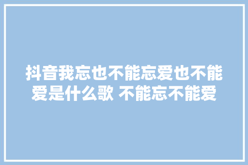 抖音我忘也不能忘爱也不能爱是什么歌 不能忘不能爱完整歌词介绍