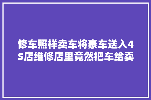 修车照样卖车将豪车送入4S店维修店里竟然把车给卖了