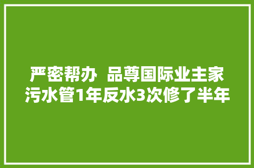 严密帮办  品尊国际业主家污水管1年反水3次修了半年没修好