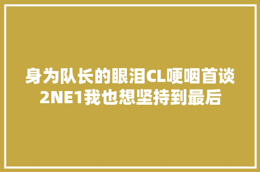 身为队长的眼泪CL哽咽首谈2NE1我也想坚持到最后