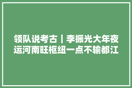 领队说考古｜李振光大年夜运河南旺枢纽一点不输都江堰